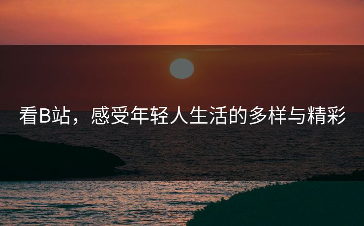看B站,感受年轻人生活的多样与精彩 看B站,感受年轻人生活的多样与精彩