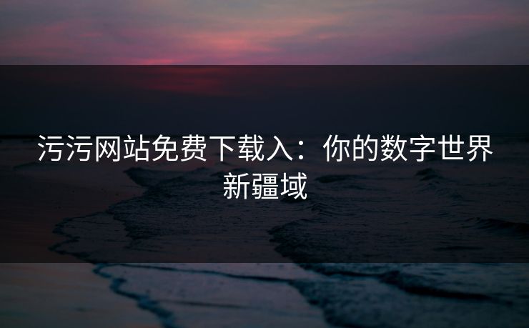 污污网站免费下载入：你的数字世界新疆域