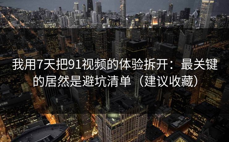 我用7天把91视频的体验拆开：最关键的居然是避坑清单（建议收藏）