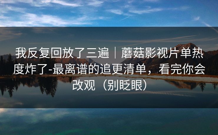 我反复回放了三遍｜蘑菇影视片单热度炸了-最离谱的追更清单，看完你会改观（别眨眼）