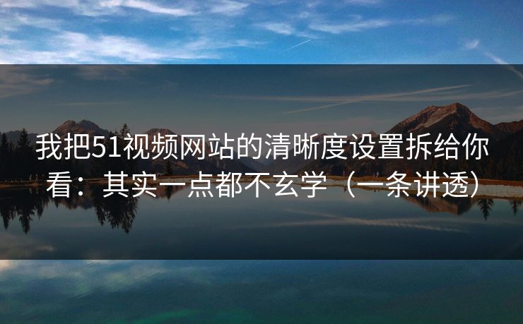 我把51视频网站的清晰度设置拆给你看：其实一点都不玄学（一条讲透）