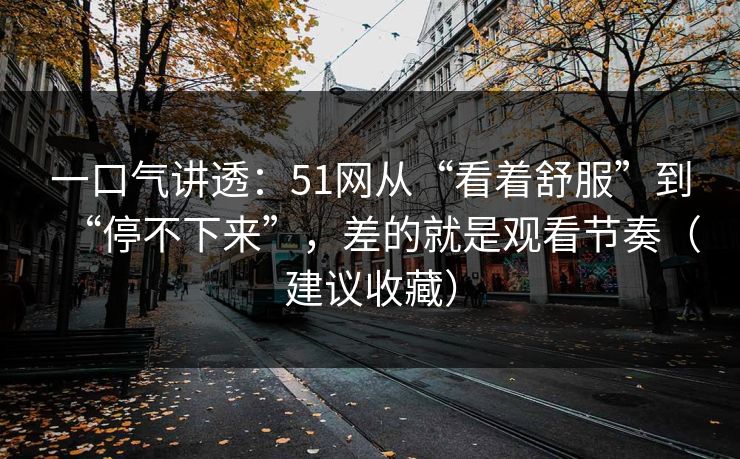 一口气讲透：51网从“看着舒服”到“停不下来”，差的就是观看节奏（建议收藏）