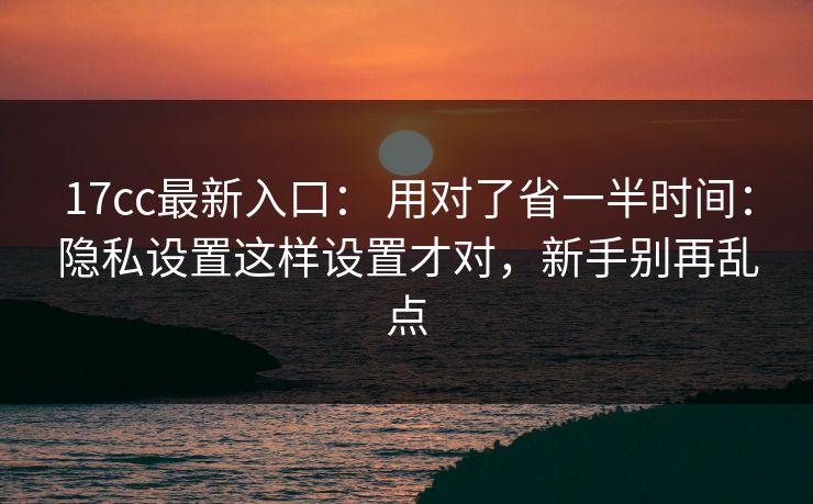 17cc最新入口： 用对了省一半时间：隐私设置这样设置才对，新手别再乱点