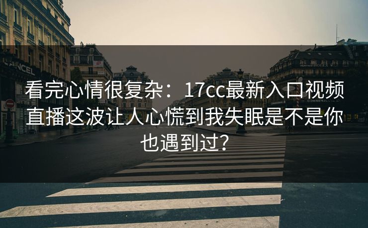 看完心情很复杂：17cc最新入口视频直播这波让人心慌到我失眠是不是你也遇到过？
