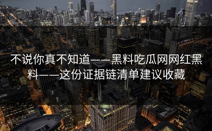 不说你真不知道——黑料吃瓜网网红黑料——这份证据链清单建议收藏