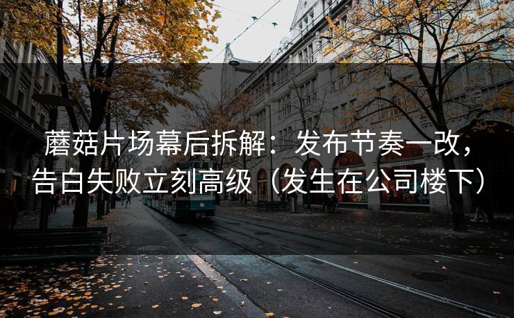 蘑菇片场幕后拆解：发布节奏一改，告白失败立刻高级（发生在公司楼下）