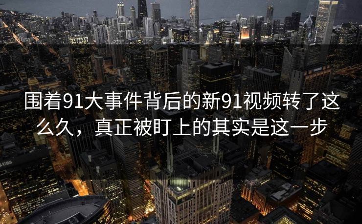 围着91大事件背后的新91视频转了这么久，真正被盯上的其实是这一步