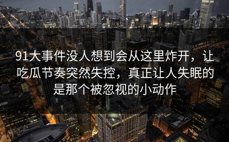 91大事件没人想到会从这里炸开，让吃瓜节奏突然失控，真正让人失眠的是那个被忽视的小动作