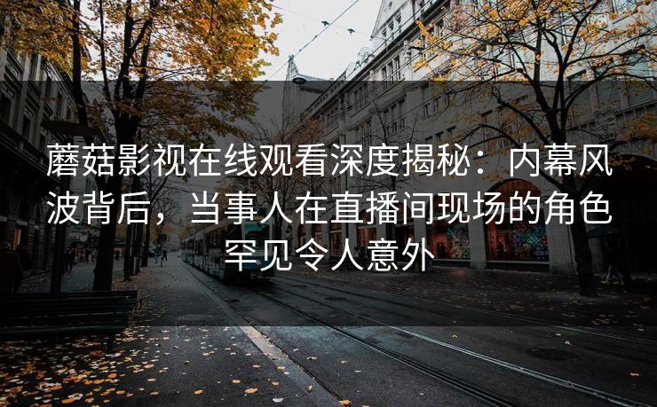 蘑菇影视在线观看深度揭秘：内幕风波背后，当事人在直播间现场的角色罕见令人意外