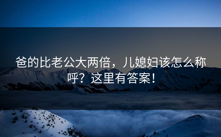 爸的比老公大两倍,儿媳妇该怎么称呼?这里有答案! 爸的比老公大两倍,儿媳妇该怎么称呼?这里有答案!