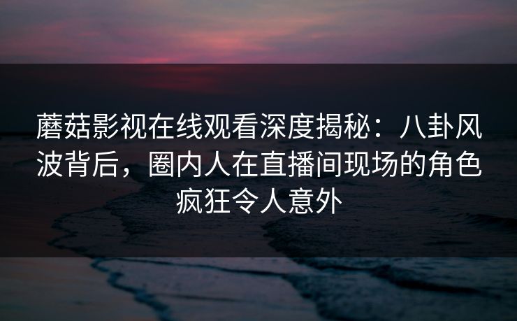 蘑菇影视在线观看深度揭秘：八卦风波背后，圈内人在直播间现场的角色疯狂令人意外