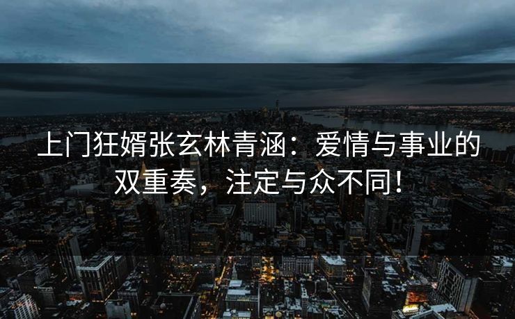 上门狂婿张玄林青涵：爱情与事业的双重奏，注定与众不同！