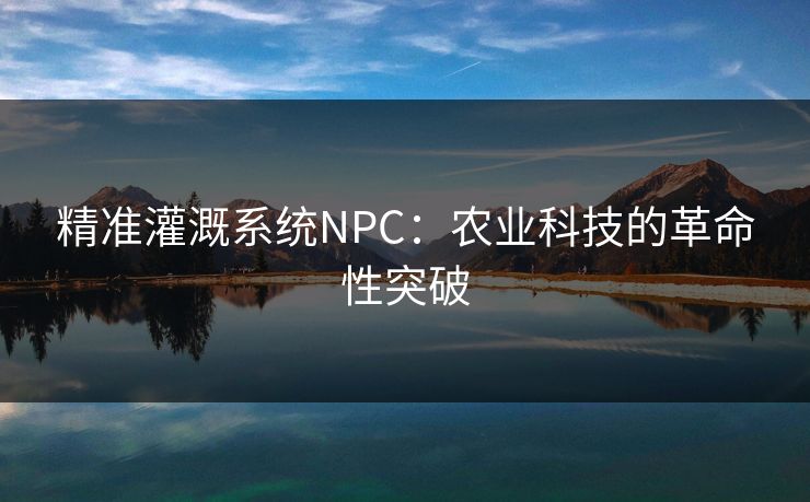 精准灌溉系统NPC:农业科技的革命性突破 精准灌溉系统NPC:农业科技的革命性突破