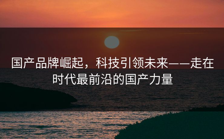 国产品牌崛起，科技引领未来——走在时代最前沿的国产力量