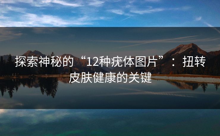 探索神秘的“12种疣体图片”：扭转皮肤健康的关键