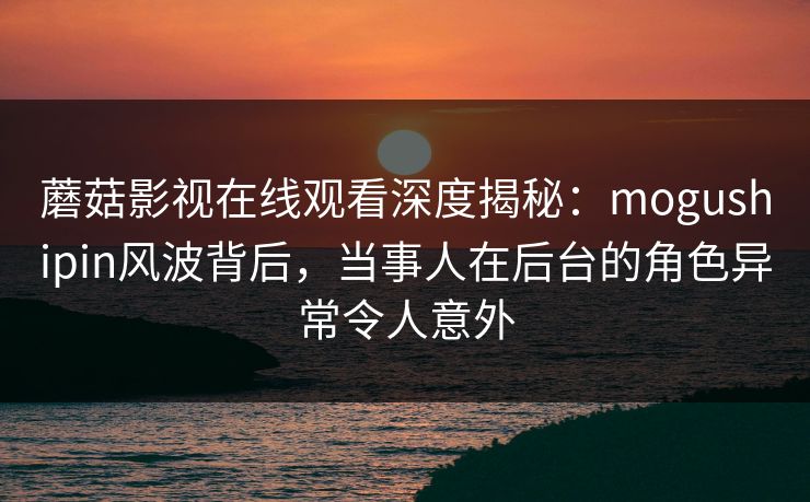 蘑菇影视在线观看深度揭秘：mogushipin风波背后，当事人在后台的角色异常令人意外