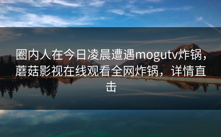 圈内人在今日凌晨遭遇mogutv炸锅,蘑菇影视在线观看全网炸锅,详情直击 圈内人在今日凌晨遭遇mogutv炸锅,蘑菇影视在线观看全网炸锅,详情直击