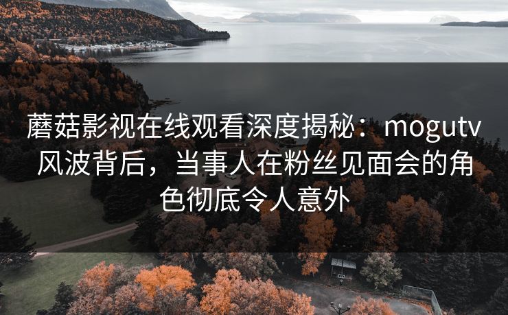 蘑菇影视在线观看深度揭秘：mogutv风波背后，当事人在粉丝见面会的角色彻底令人意外