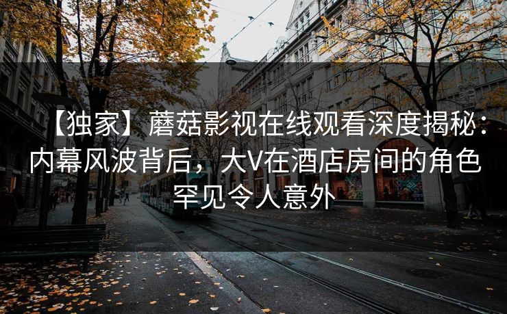 【独家】蘑菇影视在线观看深度揭秘:内幕风波背后,大V在酒店房间的角色罕见令人意外 【独家】蘑菇影视在线观看深度揭秘:内幕风波背后,大V在酒店房间的角色罕见令人意外