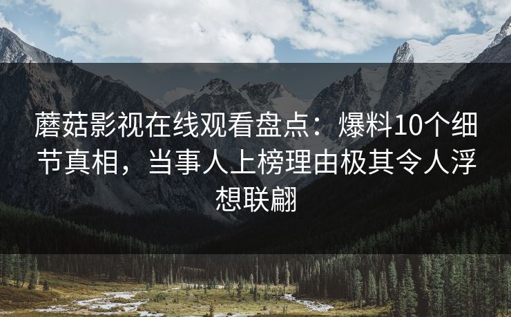 蘑菇影视在线观看盘点:爆料10个细节真相,当事人上榜理由极其令人浮想联翩 蘑菇影视在线观看盘点:爆料10个细节真相,当事人上榜理由极其令人浮想联翩