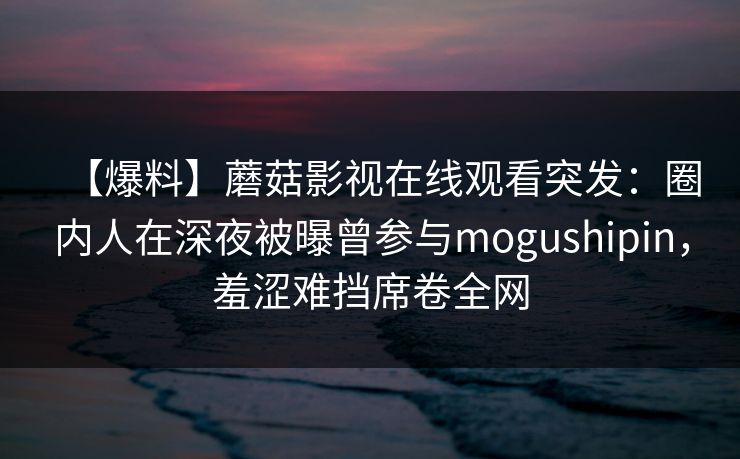 【爆料】蘑菇影视在线观看突发:圈内人在深夜被曝曾参与mogushipin,羞涩难挡席卷全网 【爆料】蘑菇影视在线观看突发:圈内人在深夜被曝曾参与mogushipin,羞涩难挡席卷全网