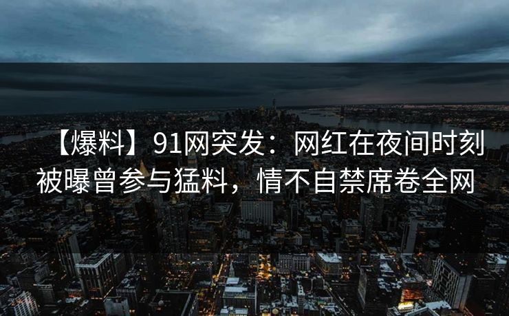 【爆料】91网突发：网红在夜间时刻被曝曾参与猛料，情不自禁席卷全网