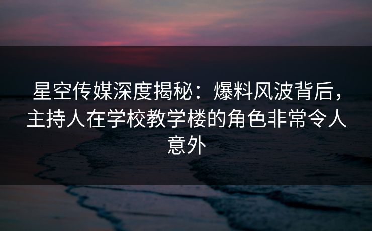 星空传媒深度揭秘:爆料风波背后,主持人在学校教学楼的角色非常令人意外 星空传媒深度揭秘:爆料风波背后,主持人在学校教学楼的角色非常令人意外