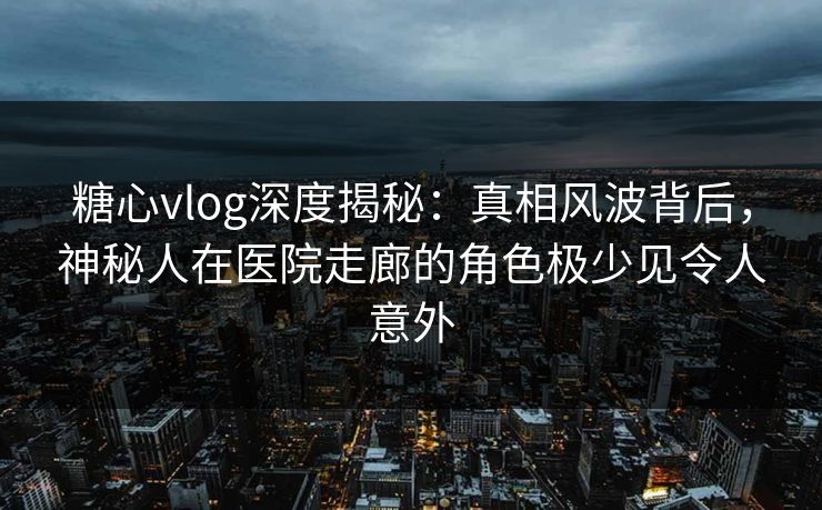 糖心vlog深度揭秘：真相风波背后，神秘人在医院走廊的角色极少见令人意外