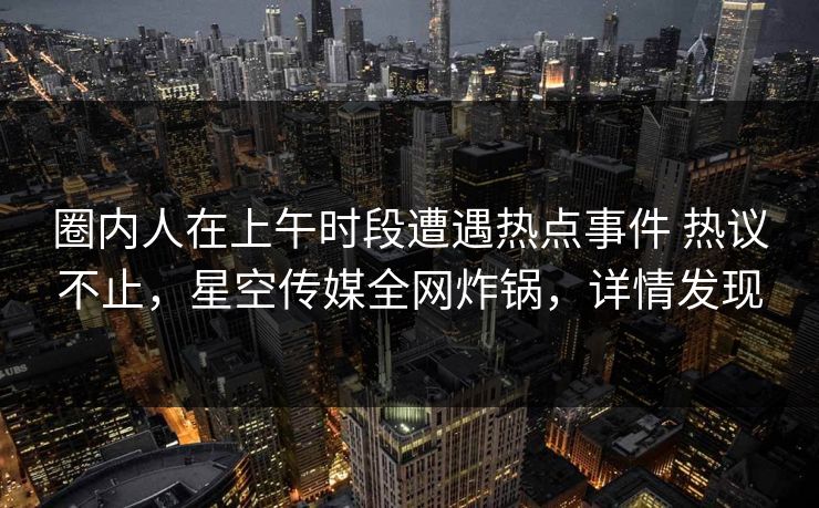 圈内人在上午时段遭遇热点事件 热议不止,星空传媒全网炸锅,详情发现 圈内人在上午时段遭遇热点事件 热议不止,星空传媒全网炸锅,详情发现