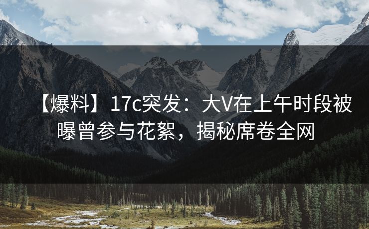 【爆料】17c突发：大V在上午时段被曝曾参与花絮，揭秘席卷全网