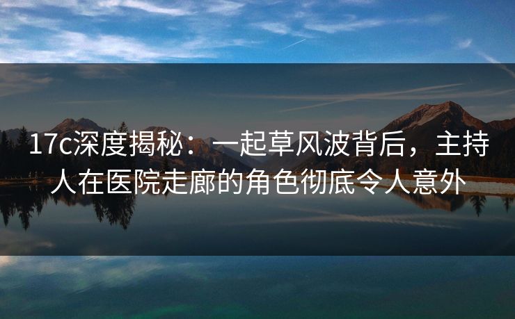 17c深度揭秘：一起草风波背后，主持人在医院走廊的角色彻底令人意外