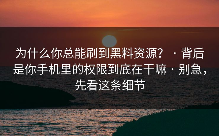 为什么你总能刷到黑料资源？ · 背后是你手机里的权限到底在干嘛 · 别急，先看这条细节