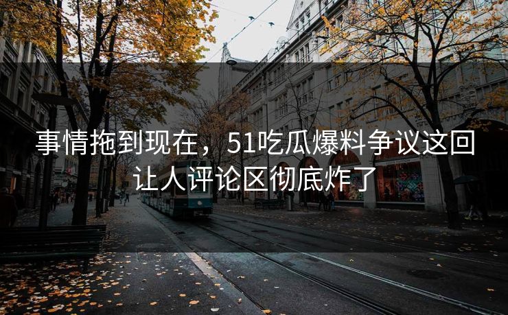 事情拖到现在，51吃瓜爆料争议这回让人评论区彻底炸了