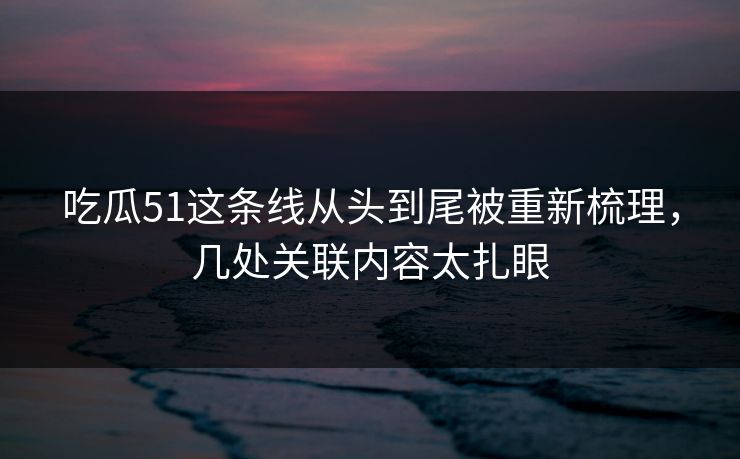 吃瓜51这条线从头到尾被重新梳理，几处关联内容太扎眼